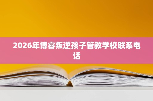 2026年博睿叛逆孩子管教学校联系电话 2026年博睿叛逆孩子管教学校联系电话