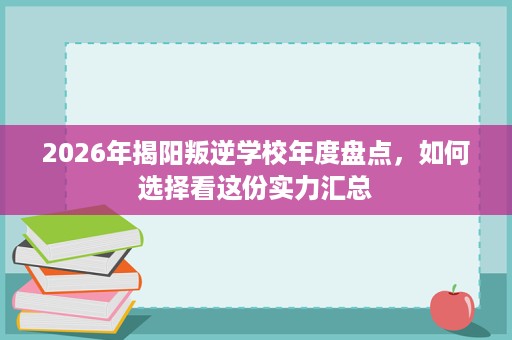 2026年揭阳叛逆学校年度盘点,如何选择看这份实力汇总 2026年揭阳叛逆学校年度盘点,如何选择看这份实力汇总