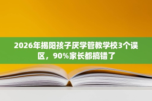 2026年揭阳孩子厌学管教学校3个误区,90%家长都搞错了 2026年揭阳孩子厌学管教学校3个误区,90%家长都搞错了