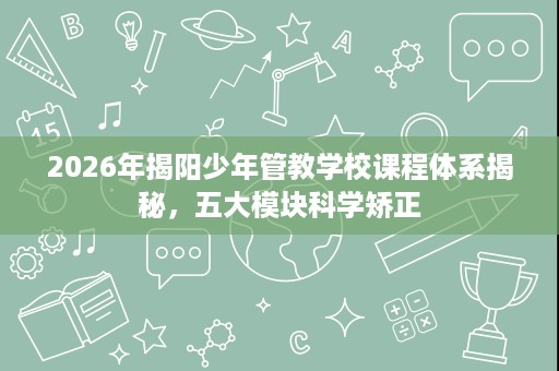 2026年揭阳少年管教学校课程体系揭秘，五大模块科学矫正