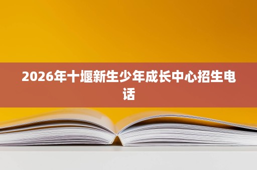 2026年十堰新生少年成长中心招生电话 2026年十堰新生少年成长中心招生电话