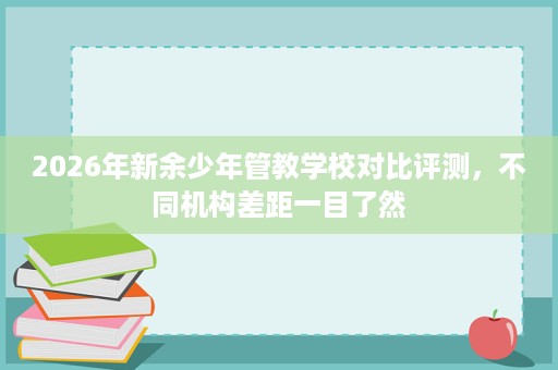 2026年新余少年管教学校对比评测,不同机构差距一目了然 2026年新余少年管教学校对比评测,不同机构差距一目了然