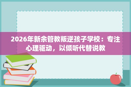 2026年新余管教叛逆孩子学校:专注心理驱动,以倾听代替说教 2026年新余管教叛逆孩子学校:专注心理驱动,以倾听代替说教