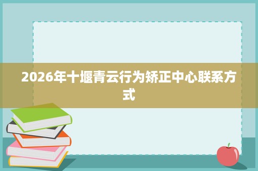 2026年十堰青云行为矫正中心联系方式 2026年十堰青云行为矫正中心联系方式