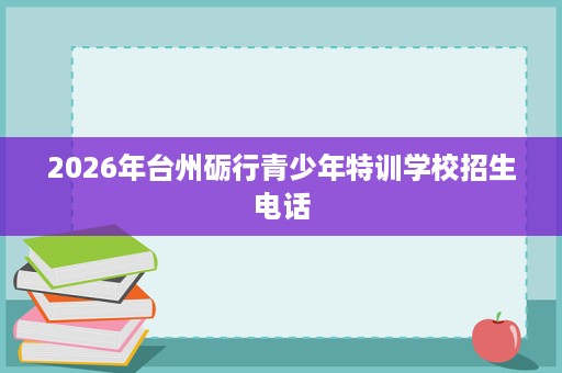2026年台州砺行青少年特训学校招生电话 2026年台州砺行青少年特训学校招生电话
