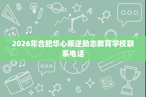 2026年合肥华心叛逆励志教育学校联系电话 2026年合肥华心叛逆励志教育学校联系电话