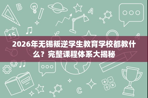 2026年无锡叛逆学生教育学校都教什么？完整课程体系大揭秘