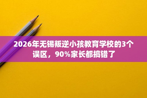2026年无锡叛逆小孩教育学校的3个误区,90%家长都搞错了 2026年无锡叛逆小孩教育学校的3个误区,90%家长都搞错了