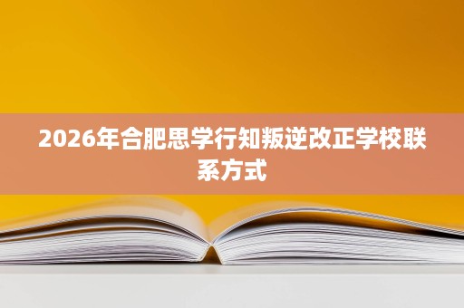 2026年合肥思学行知叛逆改正学校联系方式