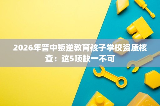 2026年晋中叛逆教育孩子学校资质核查:这5项缺一不可 2026年晋中叛逆教育孩子学校资质核查:这5项缺一不可