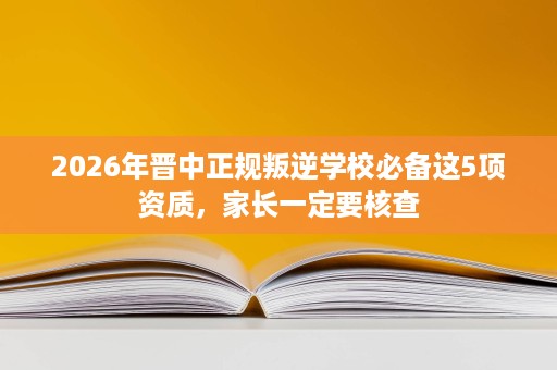 2026年晋中正规叛逆学校必备这5项资质，家长一定要核查
