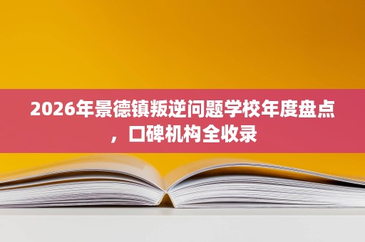2026年景德镇叛逆问题学校年度盘点,口碑机构全收录 2026年景德镇叛逆问题学校年度盘点,口碑机构全收录