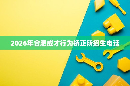2026年合肥成才行为矫正所招生电话