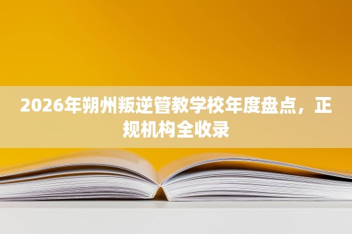 2026年朔州叛逆管教学校年度盘点,正规机构全收录 2026年朔州叛逆管教学校年度盘点,正规机构全收录