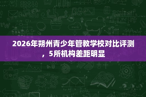 2026年朔州青少年管教学校对比评测，5所机构差距明显