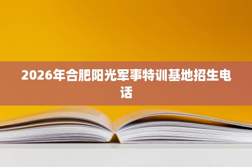 2026年合肥阳光军事特训基地招生电话 2026年合肥阳光军事特训基地招生电话