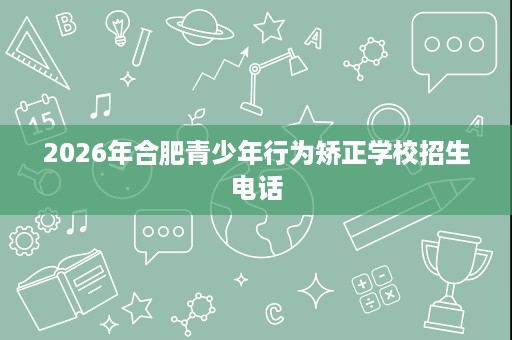 2026年合肥青少年行为矫正学校招生电话 2026年合肥青少年行为矫正学校招生电话