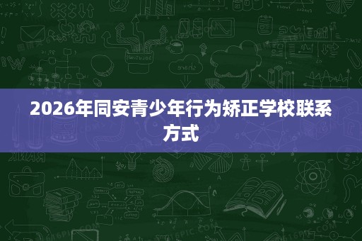2026年同安青少年行为矫正学校联系方式 2026年同安青少年行为矫正学校联系方式