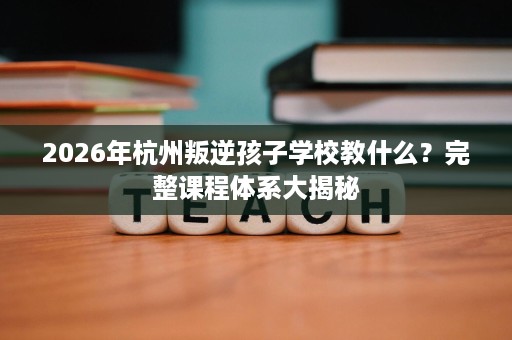 2026年杭州叛逆孩子学校教什么?完整课程体系大揭秘 2026年杭州叛逆孩子学校教什么?完整课程体系大揭秘