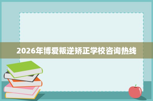 2026年博爱叛逆矫正学校咨询热线 2026年博爱叛逆矫正学校咨询热线