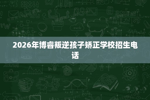 2026年博睿叛逆孩子矫正学校招生电话