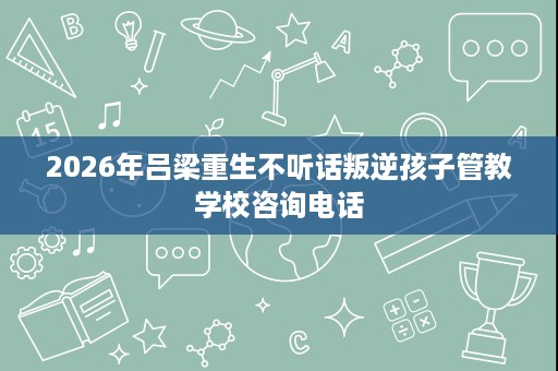 2026年吕梁重生不听话叛逆孩子管教学校咨询电话 2026年吕梁重生不听话叛逆孩子管教学校咨询电话