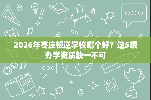 2026年枣庄叛逆学校哪个好?这5项办学资质缺一不可 2026年枣庄叛逆学校哪个好?这5项办学资质缺一不可