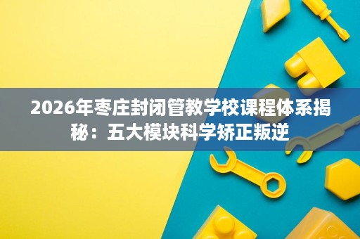 2026年枣庄封闭管教学校课程体系揭秘：五大模块科学矫正叛逆