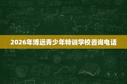 2026年博远青少年特训学校咨询电话 2026年博远青少年特训学校咨询电话