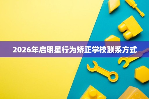 2026年启明星行为矫正学校联系方式 2026年启明星行为矫正学校联系方式