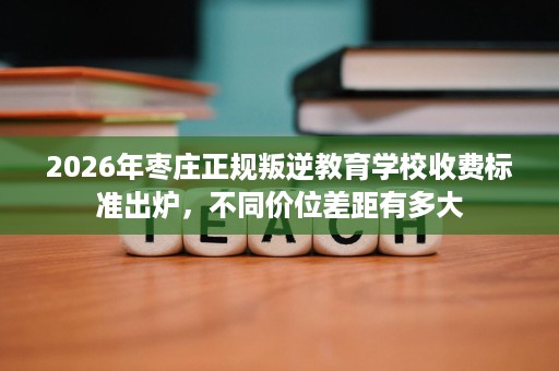 2026年枣庄正规叛逆教育学校收费标准出炉,不同价位差距有多大 2026年枣庄正规叛逆教育学校收费标准出炉,不同价位差距有多大