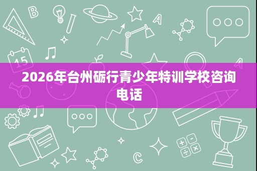 2026年台州砺行青少年特训学校咨询电话 2026年台州砺行青少年特训学校咨询电话