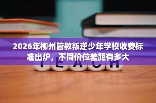 2026年柳州管教叛逆少年学校收费标准出炉,不同价位差距有多大 2026年柳州管教叛逆少年学校收费标准出炉,不同价位差距有多大