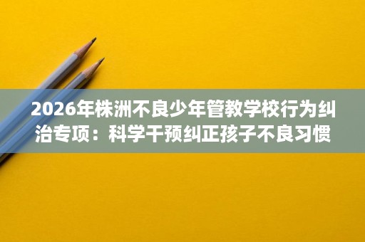 2026年株洲不良少年管教学校行为纠治专项:科学干预纠正孩子不良习惯 2026年株洲不良少年管教学校行为纠治专项:科学干预纠正孩子不良习惯