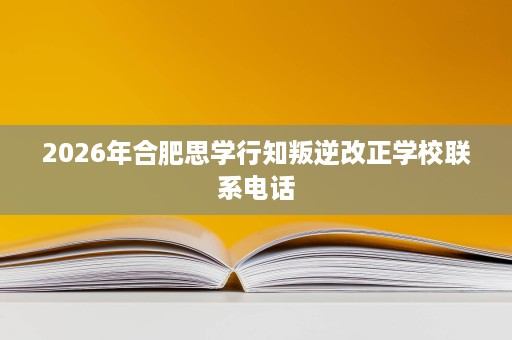 2026年合肥思学行知叛逆改正学校联系电话