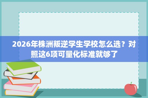 2026年株洲叛逆学生学校怎么选?对照这6项可量化标准就够了 2026年株洲叛逆学生学校怎么选?对照这6项可量化标准就够了