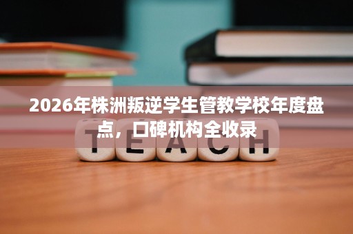 2026年株洲叛逆学生管教学校年度盘点,口碑机构全收录 2026年株洲叛逆学生管教学校年度盘点,口碑机构全收录