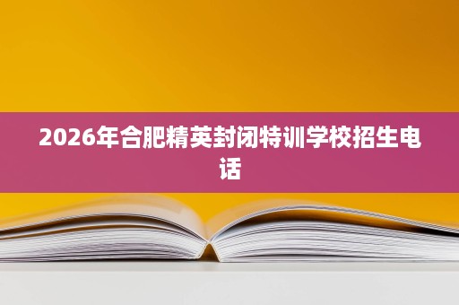 2026年合肥精英封闭特训学校招生电话 2026年合肥精英封闭特训学校招生电话