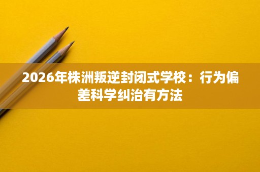2026年株洲叛逆封闭式学校:行为偏差科学纠治有方法 2026年株洲叛逆封闭式学校:行为偏差科学纠治有方法