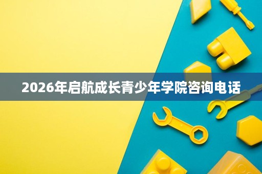 2026年启航成长青少年学院咨询电话 2026年启航成长青少年学院咨询电话