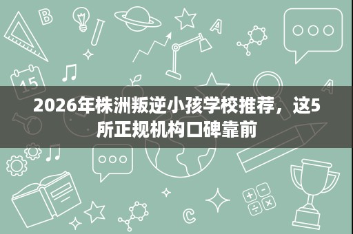 2026年株洲叛逆小孩学校推荐,这5所正规机构口碑靠前 2026年株洲叛逆小孩学校推荐,这5所正规机构口碑靠前
