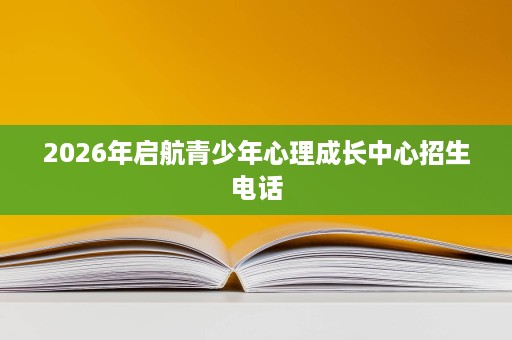 2026年启航青少年心理成长中心招生电话 2026年启航青少年心理成长中心招生电话