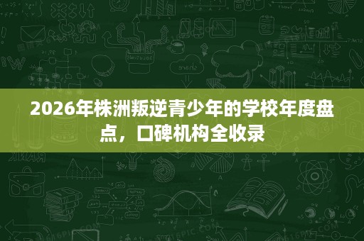 2026年株洲叛逆青少年的学校年度盘点,口碑机构全收录 2026年株洲叛逆青少年的学校年度盘点,口碑机构全收录