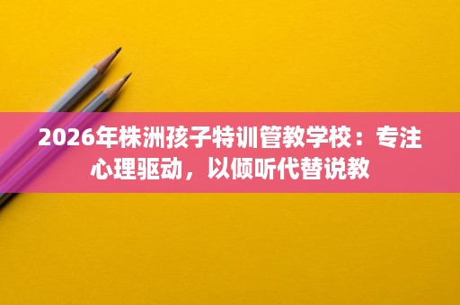 2026年株洲孩子特训管教学校:专注心理驱动,以倾听代替说教 2026年株洲孩子特训管教学校:专注心理驱动,以倾听代替说教