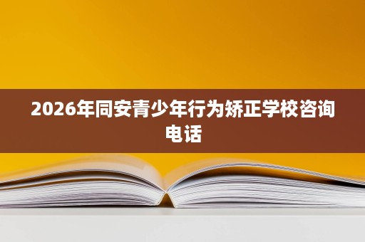 2026年同安青少年行为矫正学校咨询电话 2026年同安青少年行为矫正学校咨询电话