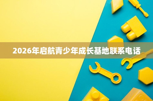 2026年启航青少年成长基地联系电话 2026年启航青少年成长基地联系电话