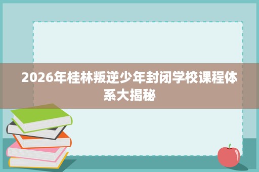 2026年桂林叛逆少年封闭学校课程体系大揭秘 2026年桂林叛逆少年封闭学校课程体系大揭秘