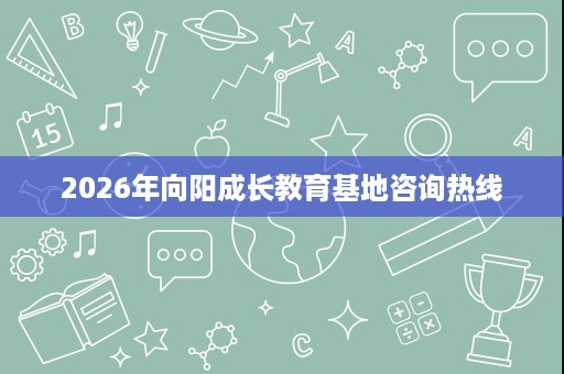 2026年向阳成长教育基地咨询热线 2026年向阳成长教育基地咨询热线