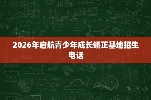 2026年启航青少年成长矫正基地招生电话 2026年启航青少年成长矫正基地招生电话
