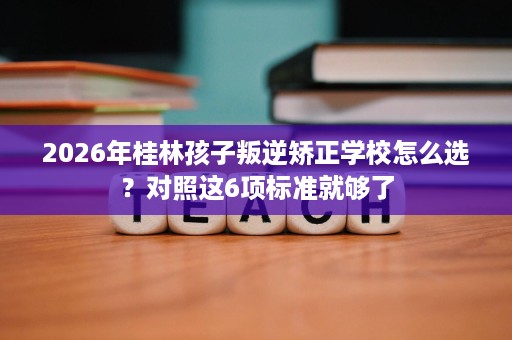 2026年桂林孩子叛逆矫正学校怎么选?对照这6项标准就够了 2026年桂林孩子叛逆矫正学校怎么选?对照这6项标准就够了